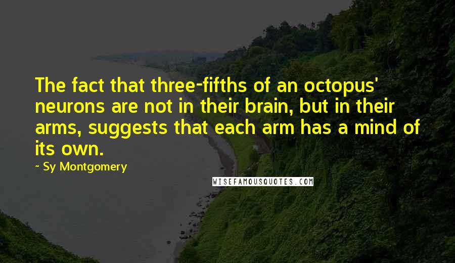 Sy Montgomery Quotes: The fact that three-fifths of an octopus' neurons are not in their brain, but in their arms, suggests that each arm has a mind of its own.