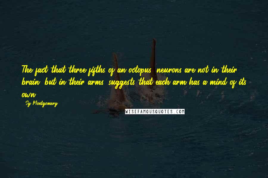 Sy Montgomery Quotes: The fact that three-fifths of an octopus' neurons are not in their brain, but in their arms, suggests that each arm has a mind of its own.