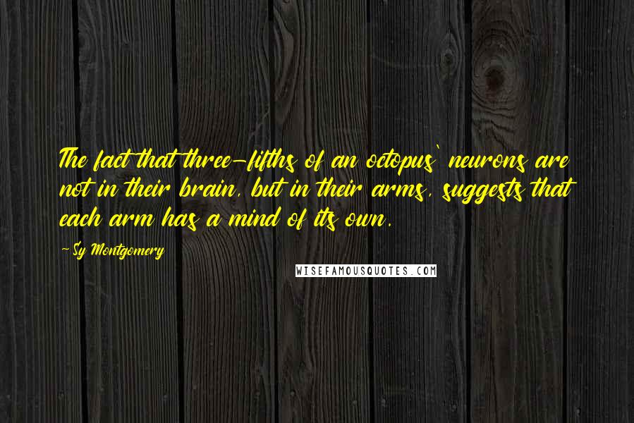 Sy Montgomery Quotes: The fact that three-fifths of an octopus' neurons are not in their brain, but in their arms, suggests that each arm has a mind of its own.