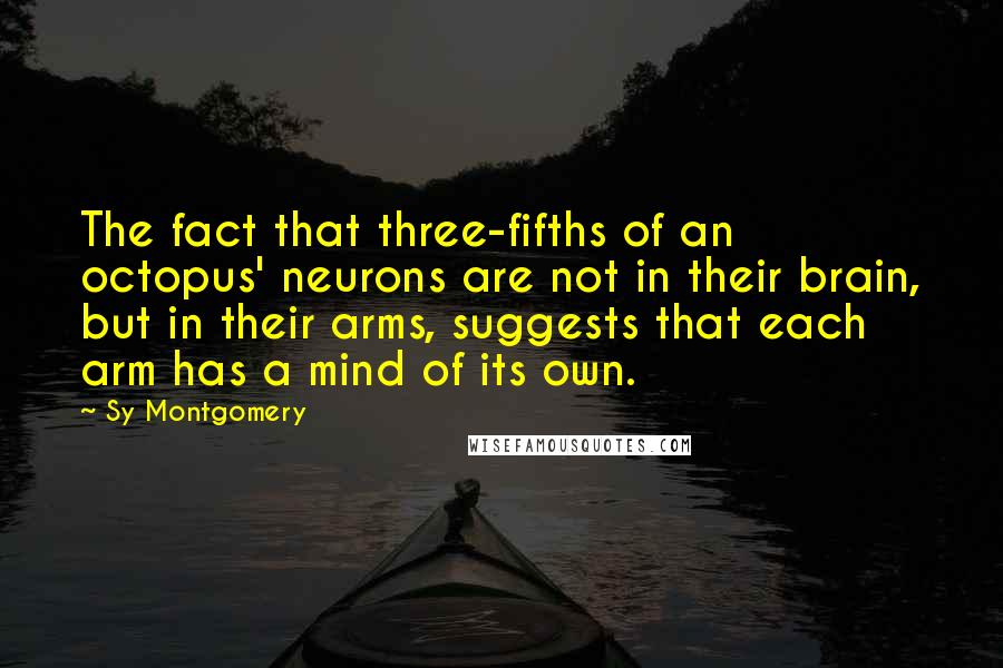 Sy Montgomery Quotes: The fact that three-fifths of an octopus' neurons are not in their brain, but in their arms, suggests that each arm has a mind of its own.