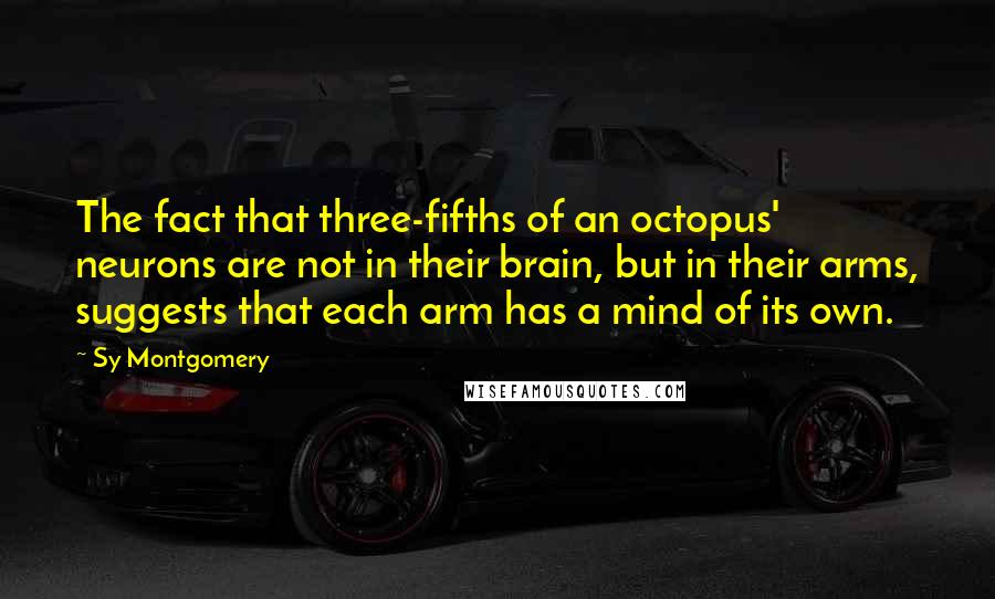 Sy Montgomery Quotes: The fact that three-fifths of an octopus' neurons are not in their brain, but in their arms, suggests that each arm has a mind of its own.