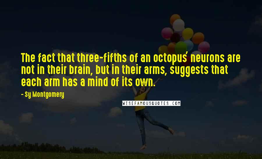 Sy Montgomery Quotes: The fact that three-fifths of an octopus' neurons are not in their brain, but in their arms, suggests that each arm has a mind of its own.