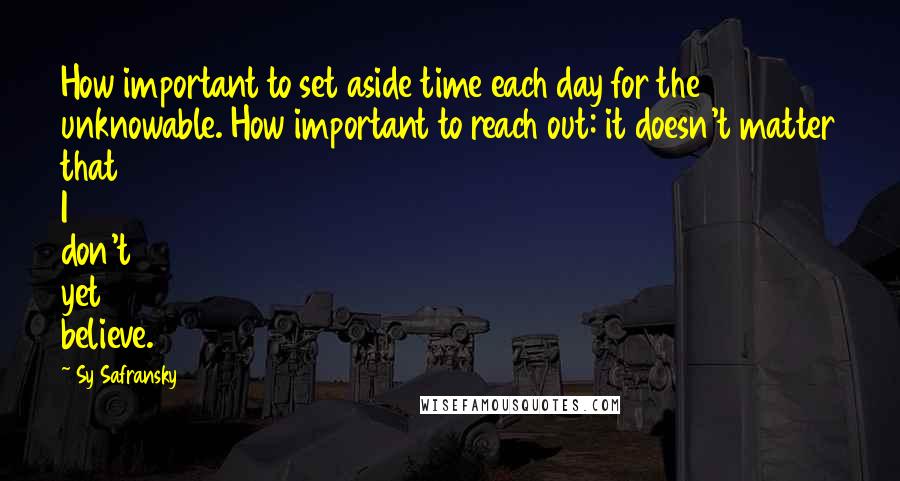 Sy Safransky Quotes: How important to set aside time each day for the unknowable. How important to reach out: it doesn't matter that I don't yet believe.