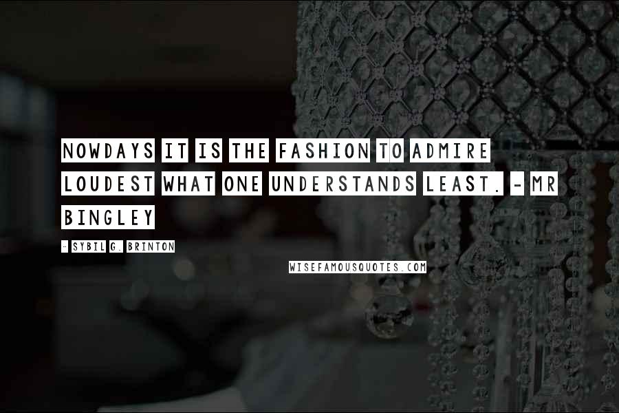 Sybil G. Brinton Quotes: Nowdays it is the fashion to admire loudest what one understands least. - Mr Bingley