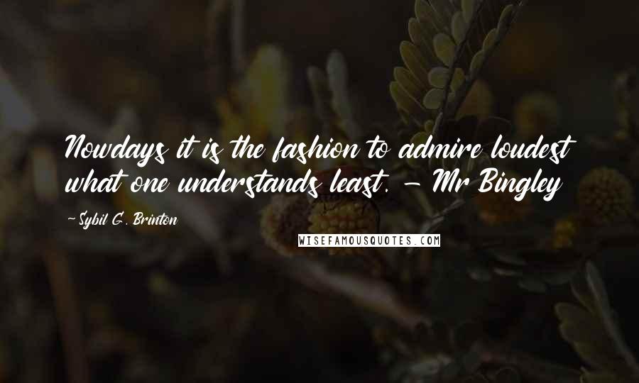 Sybil G. Brinton Quotes: Nowdays it is the fashion to admire loudest what one understands least. - Mr Bingley