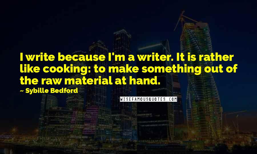 Sybille Bedford Quotes: I write because I'm a writer. It is rather like cooking: to make something out of the raw material at hand.