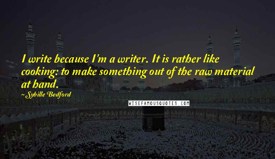 Sybille Bedford Quotes: I write because I'm a writer. It is rather like cooking: to make something out of the raw material at hand.