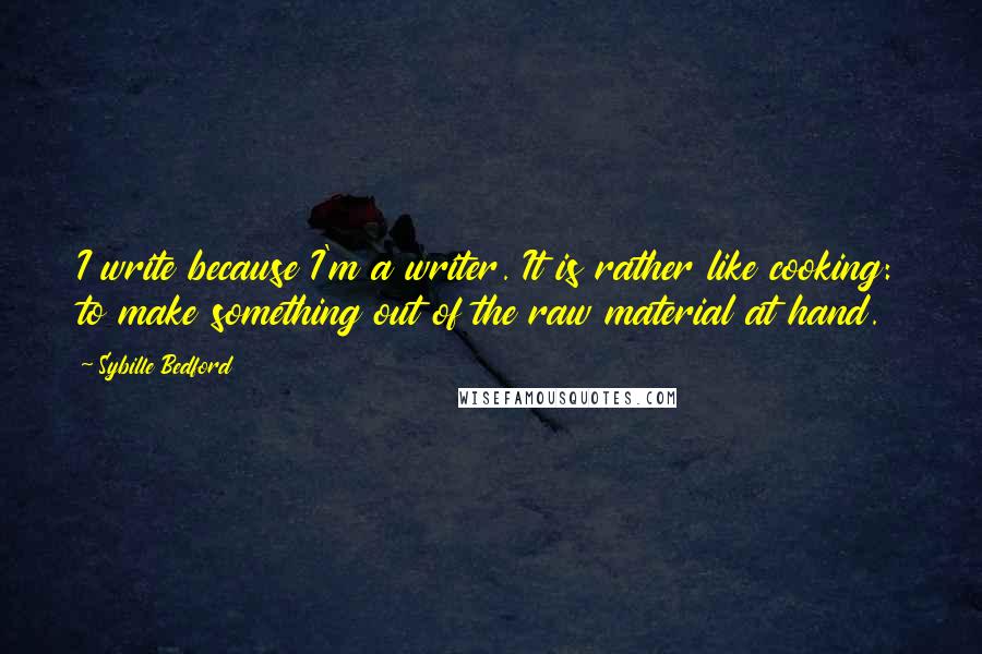 Sybille Bedford Quotes: I write because I'm a writer. It is rather like cooking: to make something out of the raw material at hand.