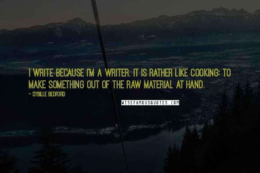 Sybille Bedford Quotes: I write because I'm a writer. It is rather like cooking: to make something out of the raw material at hand.