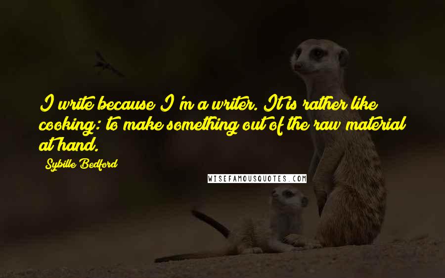 Sybille Bedford Quotes: I write because I'm a writer. It is rather like cooking: to make something out of the raw material at hand.