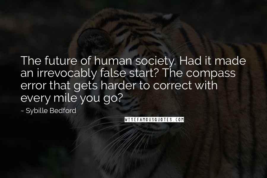 Sybille Bedford Quotes: The future of human society. Had it made an irrevocably false start? The compass error that gets harder to correct with every mile you go?