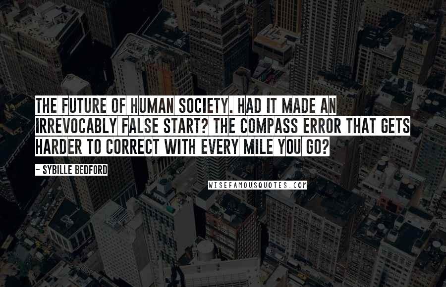 Sybille Bedford Quotes: The future of human society. Had it made an irrevocably false start? The compass error that gets harder to correct with every mile you go?