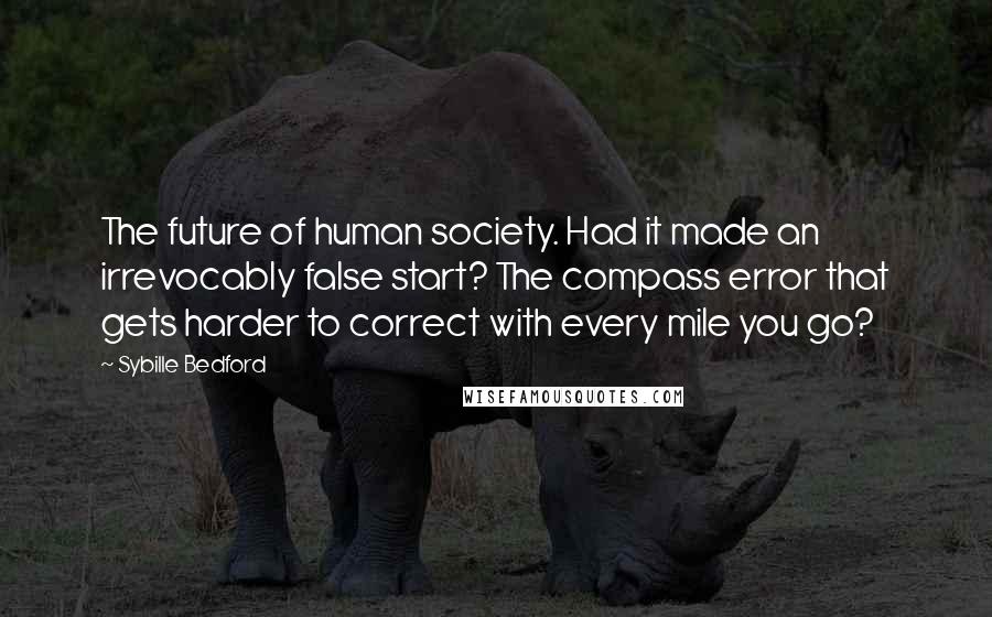 Sybille Bedford Quotes: The future of human society. Had it made an irrevocably false start? The compass error that gets harder to correct with every mile you go?