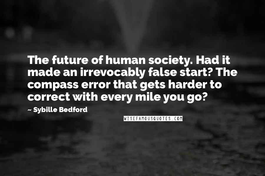 Sybille Bedford Quotes: The future of human society. Had it made an irrevocably false start? The compass error that gets harder to correct with every mile you go?