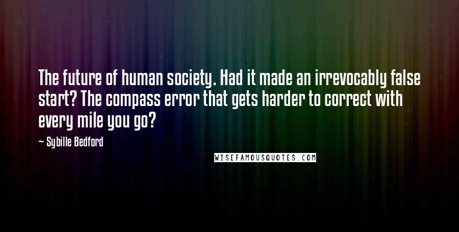 Sybille Bedford Quotes: The future of human society. Had it made an irrevocably false start? The compass error that gets harder to correct with every mile you go?