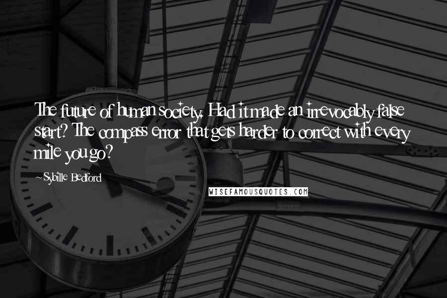 Sybille Bedford Quotes: The future of human society. Had it made an irrevocably false start? The compass error that gets harder to correct with every mile you go?