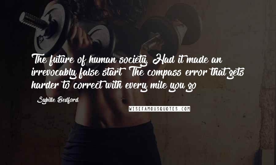 Sybille Bedford Quotes: The future of human society. Had it made an irrevocably false start? The compass error that gets harder to correct with every mile you go?