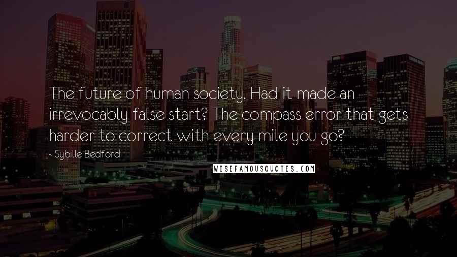 Sybille Bedford Quotes: The future of human society. Had it made an irrevocably false start? The compass error that gets harder to correct with every mile you go?