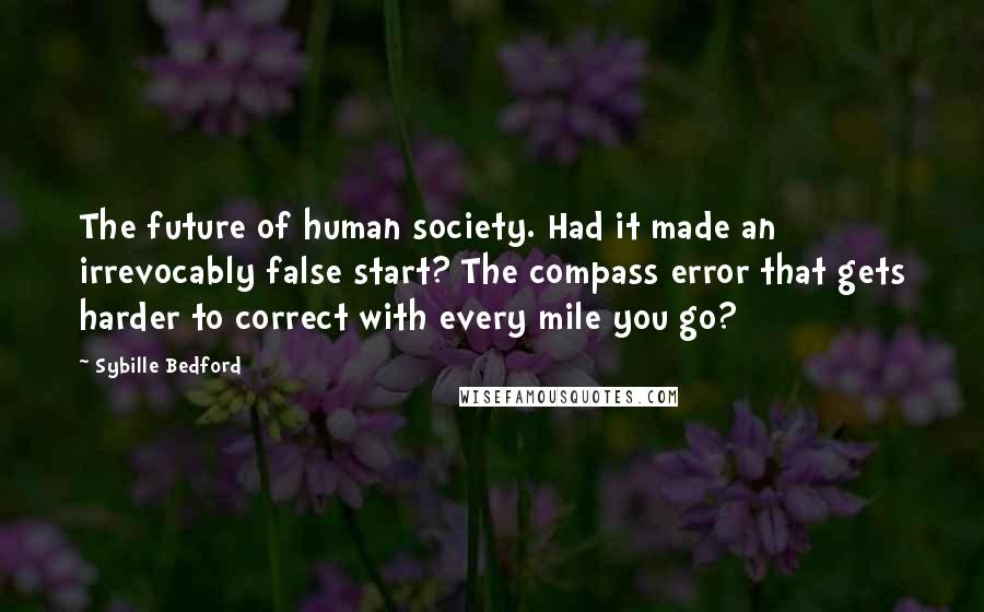 Sybille Bedford Quotes: The future of human society. Had it made an irrevocably false start? The compass error that gets harder to correct with every mile you go?