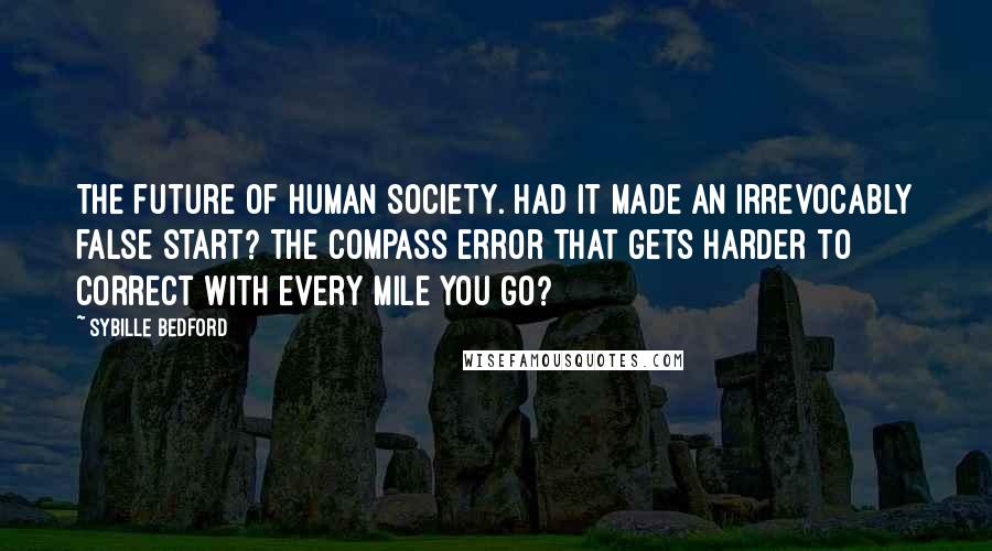 Sybille Bedford Quotes: The future of human society. Had it made an irrevocably false start? The compass error that gets harder to correct with every mile you go?