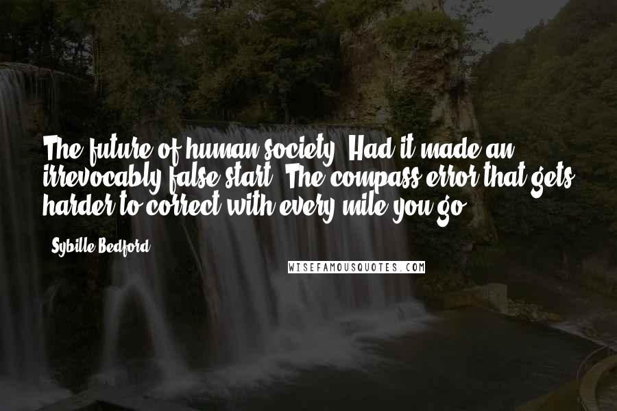 Sybille Bedford Quotes: The future of human society. Had it made an irrevocably false start? The compass error that gets harder to correct with every mile you go?