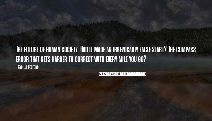 Sybille Bedford Quotes: The future of human society. Had it made an irrevocably false start? The compass error that gets harder to correct with every mile you go?