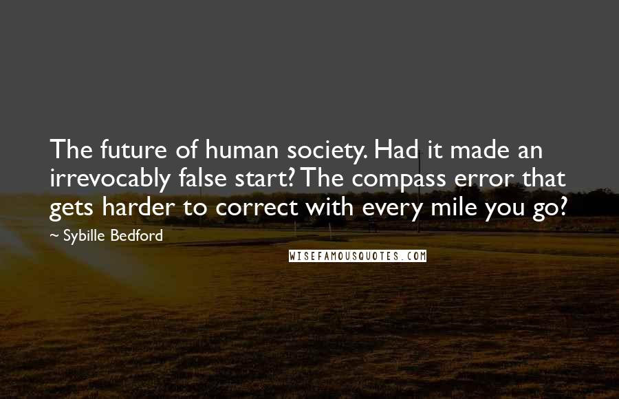 Sybille Bedford Quotes: The future of human society. Had it made an irrevocably false start? The compass error that gets harder to correct with every mile you go?