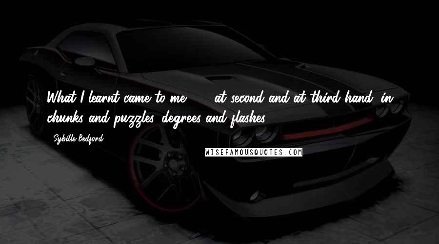 Sybille Bedford Quotes: What I learnt came to me . . . at second and at third hand, in chunks and puzzles, degrees and flashes.