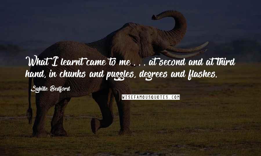 Sybille Bedford Quotes: What I learnt came to me . . . at second and at third hand, in chunks and puzzles, degrees and flashes.