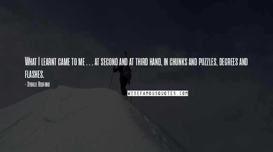 Sybille Bedford Quotes: What I learnt came to me . . . at second and at third hand, in chunks and puzzles, degrees and flashes.