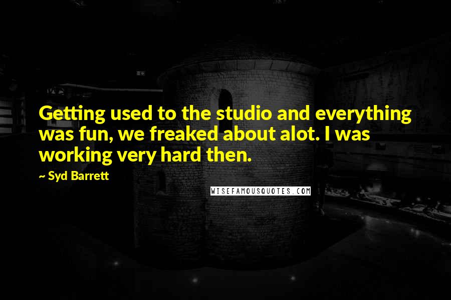 Syd Barrett Quotes: Getting used to the studio and everything was fun, we freaked about alot. I was working very hard then.