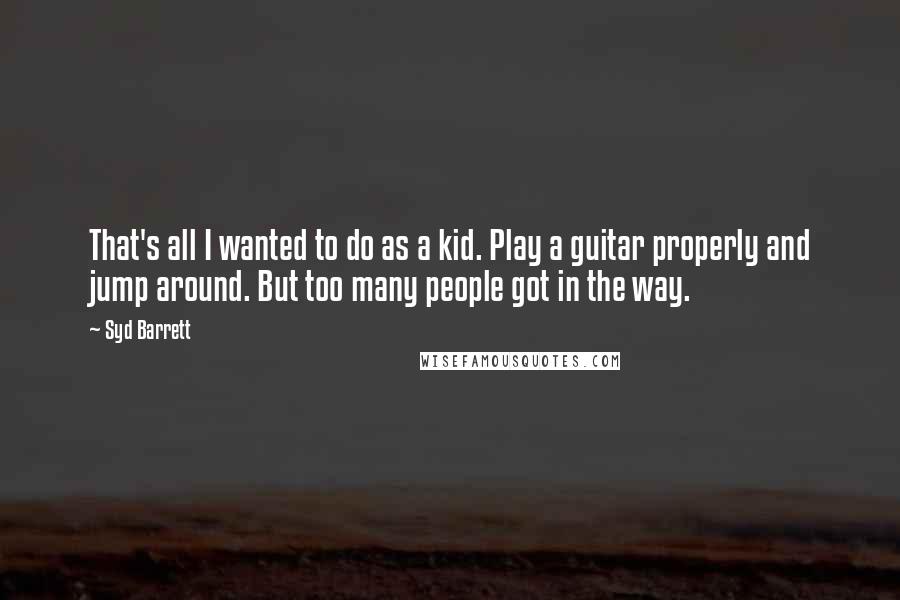 Syd Barrett Quotes: That's all I wanted to do as a kid. Play a guitar properly and jump around. But too many people got in the way.