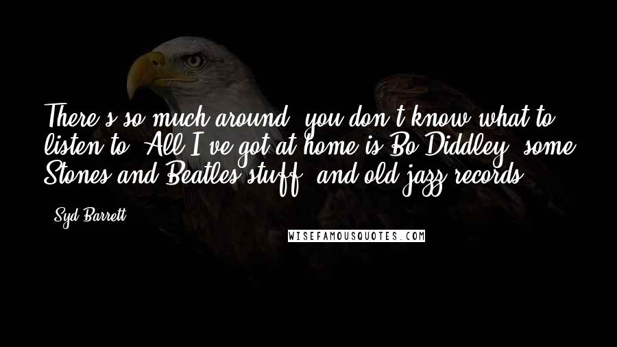 Syd Barrett Quotes: There's so much around, you don't know what to listen to. All I've got at home is Bo Diddley, some Stones and Beatles stuff, and old jazz records.