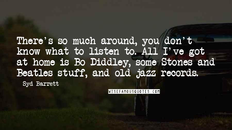 Syd Barrett Quotes: There's so much around, you don't know what to listen to. All I've got at home is Bo Diddley, some Stones and Beatles stuff, and old jazz records.