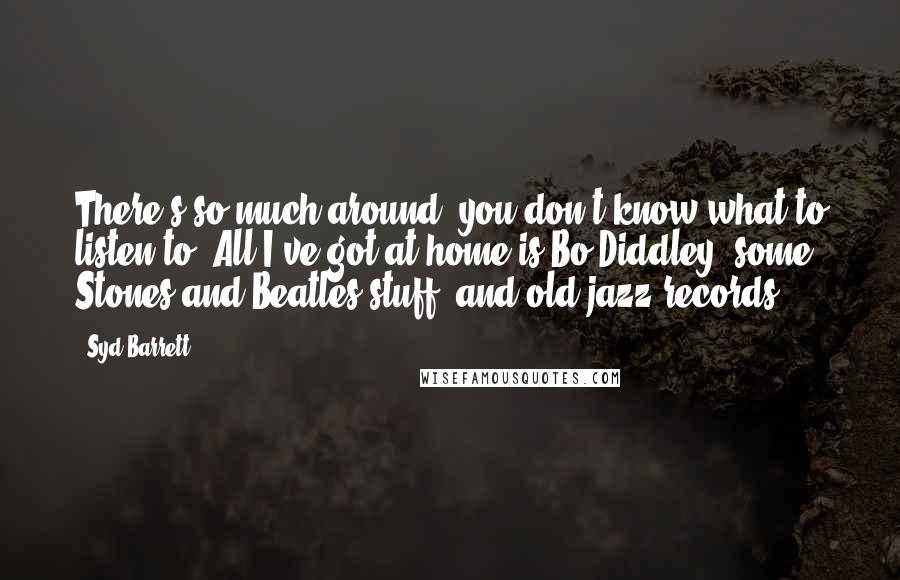 Syd Barrett Quotes: There's so much around, you don't know what to listen to. All I've got at home is Bo Diddley, some Stones and Beatles stuff, and old jazz records.