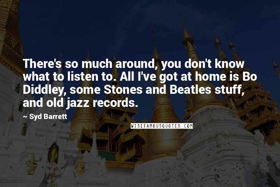 Syd Barrett Quotes: There's so much around, you don't know what to listen to. All I've got at home is Bo Diddley, some Stones and Beatles stuff, and old jazz records.