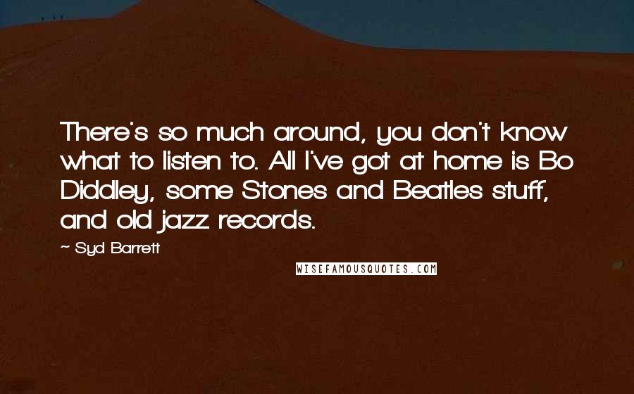 Syd Barrett Quotes: There's so much around, you don't know what to listen to. All I've got at home is Bo Diddley, some Stones and Beatles stuff, and old jazz records.