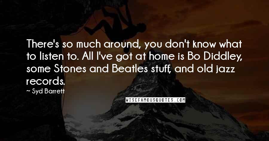 Syd Barrett Quotes: There's so much around, you don't know what to listen to. All I've got at home is Bo Diddley, some Stones and Beatles stuff, and old jazz records.