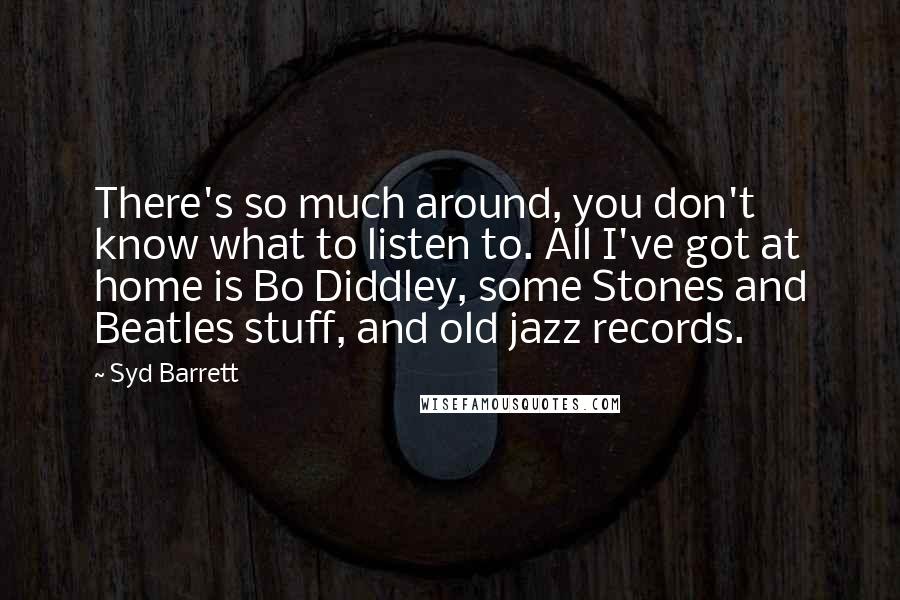 Syd Barrett Quotes: There's so much around, you don't know what to listen to. All I've got at home is Bo Diddley, some Stones and Beatles stuff, and old jazz records.