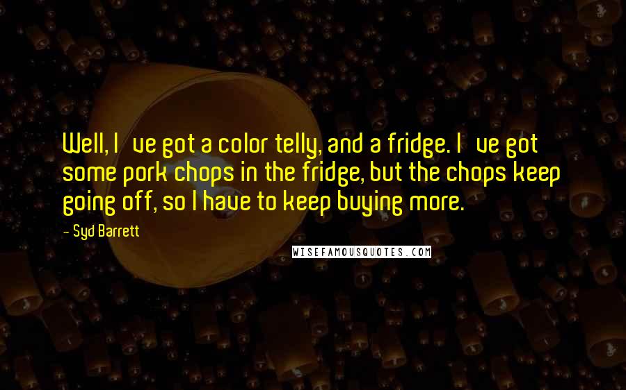 Syd Barrett Quotes: Well, I've got a color telly, and a fridge. I've got some pork chops in the fridge, but the chops keep going off, so I have to keep buying more.