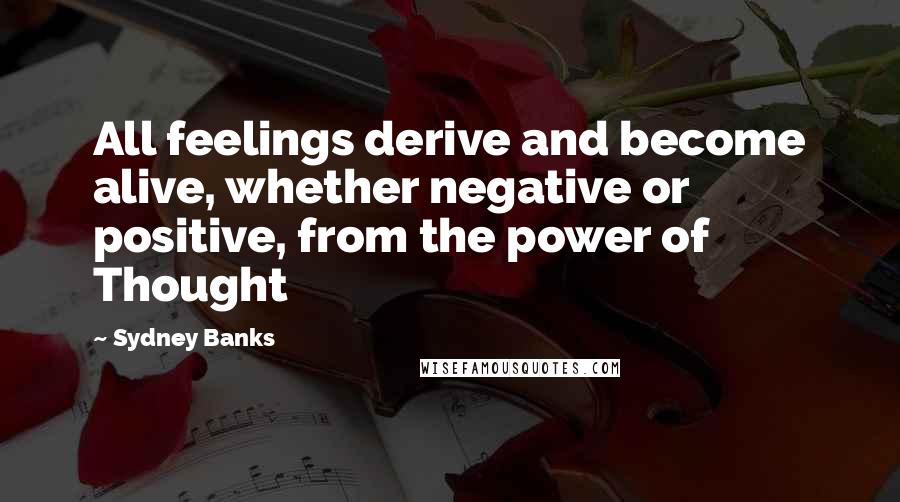 Sydney Banks Quotes: All feelings derive and become alive, whether negative or positive, from the power of Thought