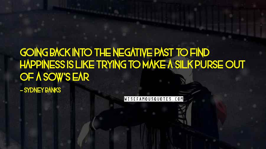 Sydney Banks Quotes: Going back into the negative past to find happiness is like trying to make a silk purse out of a sow's ear