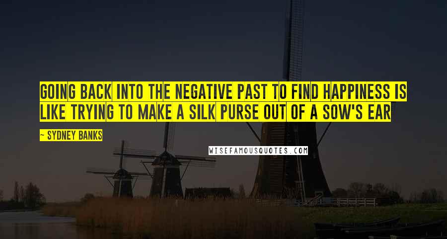 Sydney Banks Quotes: Going back into the negative past to find happiness is like trying to make a silk purse out of a sow's ear