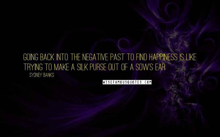 Sydney Banks Quotes: Going back into the negative past to find happiness is like trying to make a silk purse out of a sow's ear
