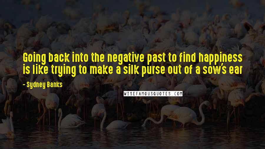 Sydney Banks Quotes: Going back into the negative past to find happiness is like trying to make a silk purse out of a sow's ear