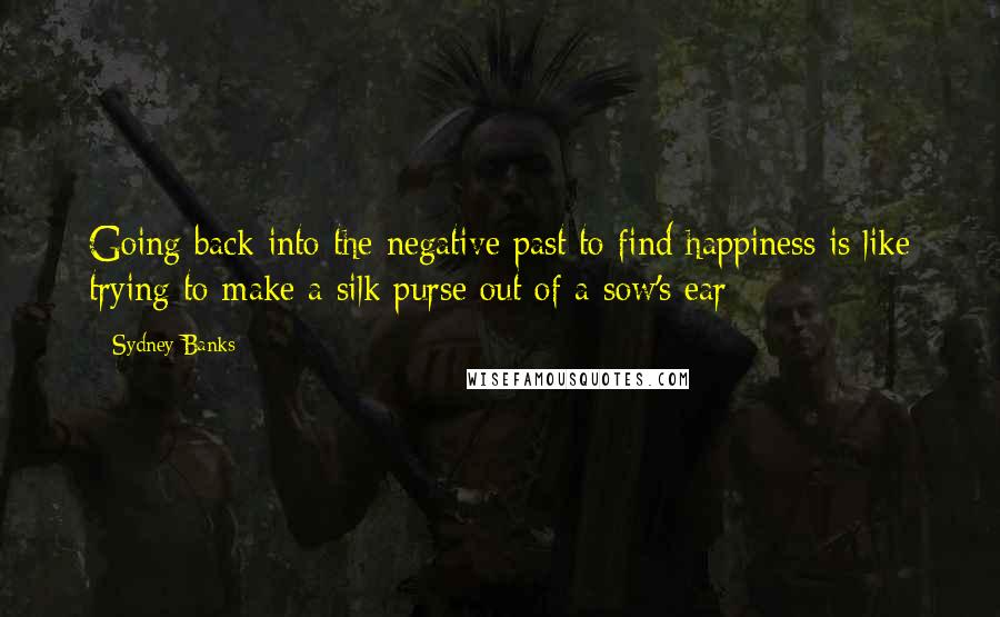 Sydney Banks Quotes: Going back into the negative past to find happiness is like trying to make a silk purse out of a sow's ear