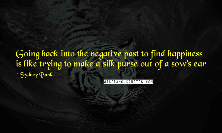 Sydney Banks Quotes: Going back into the negative past to find happiness is like trying to make a silk purse out of a sow's ear