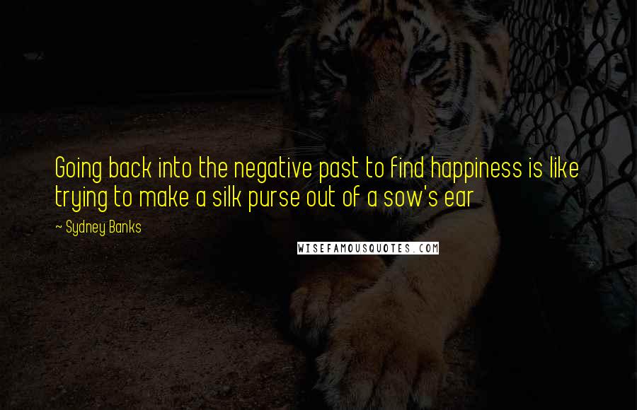 Sydney Banks Quotes: Going back into the negative past to find happiness is like trying to make a silk purse out of a sow's ear