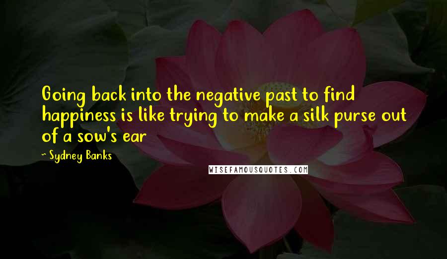 Sydney Banks Quotes: Going back into the negative past to find happiness is like trying to make a silk purse out of a sow's ear