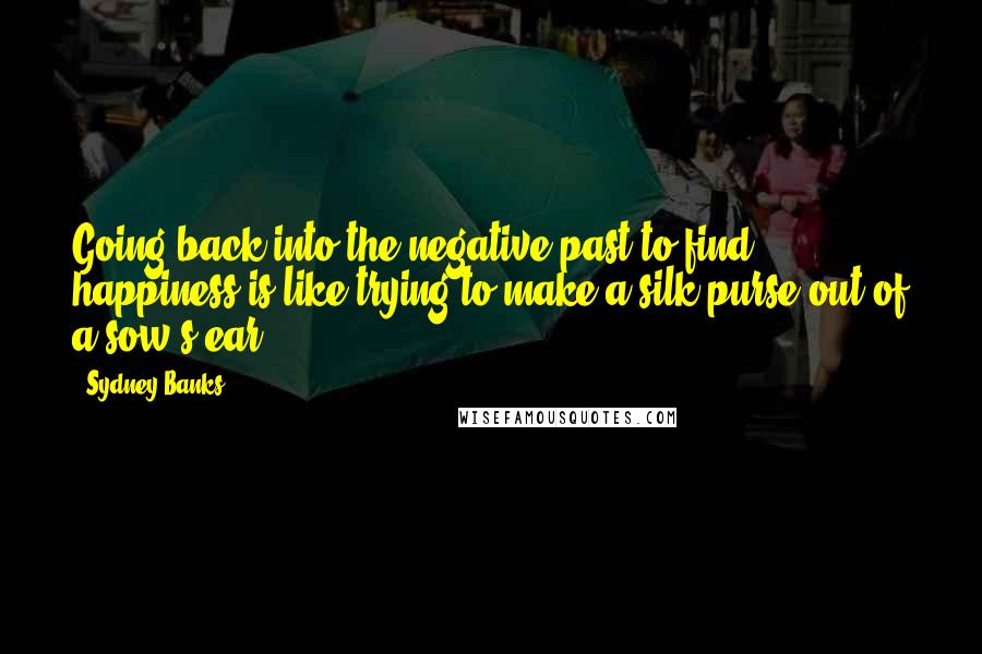 Sydney Banks Quotes: Going back into the negative past to find happiness is like trying to make a silk purse out of a sow's ear